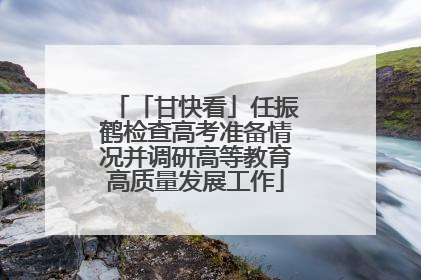 「甘快看」任振鹤检查高考准备情况并调研高等教育高质量发展工作