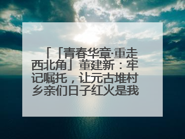 「青春华章·重走西北角」董建新：牢记嘱托，让元古堆村乡亲们日子红火是我最大动力！