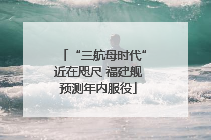 “三航母时代”近在咫尺 福建舰预测年内服役