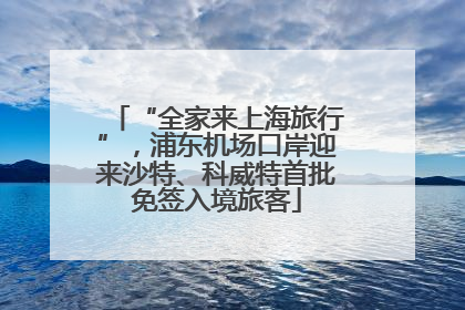 “全家来上海旅行”，浦东机场口岸迎来沙特、科威特首批免签入境旅客
