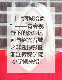 “河城拾遗”——青春视野下的浙东运河与绍兴古城之非遗掠影暨浙江传媒学院小学期来绍