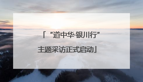 “道中华·银川行”主题采访正式启动
