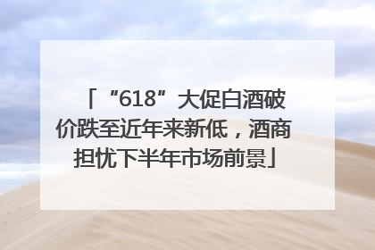 “618”大促白酒破价跌至近年来新低，酒商担忧下半年市场前景