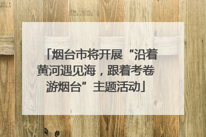 烟台市将开展“沿着黄河遇见海，跟着考卷游烟台”主题活动