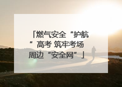 燃气安全“护航”高考 筑牢考场周边“安全网”