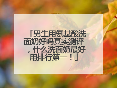 男生用氨基酸洗面奶好吗真实测评，什么洗面奶最好用排行第一！