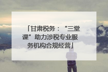 甘肃税务：“三堂课”助力涉税专业服务机构合规经营