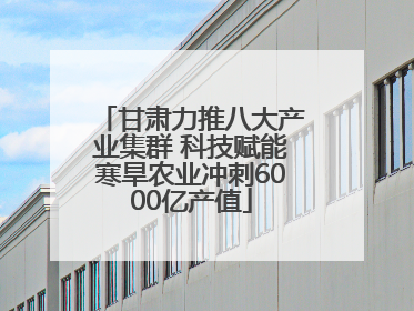甘肃力推八大产业集群 科技赋能寒旱农业冲刺6000亿产值