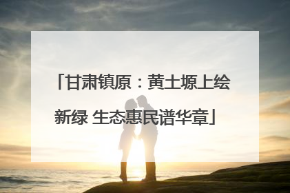 甘肃镇原：黄土塬上绘新绿 生态惠民谱华章