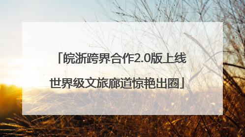 皖浙跨界合作2.0版上线 世界级文旅廊道惊艳出圈