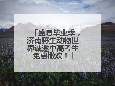 盛夏毕业季，济南野生动物世界诚邀中高考生免费撒欢！