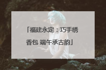 福建永定：巧手绣香包 端午承古韵