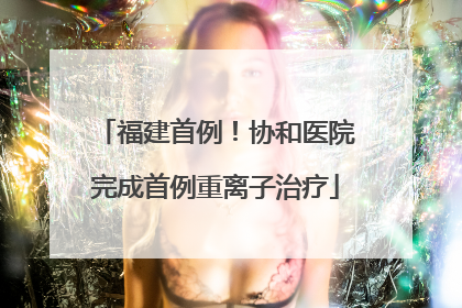 福建首例！协和医院完成首例重离子治疗