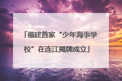 福建首家“少年海事学校”在连江揭牌成立