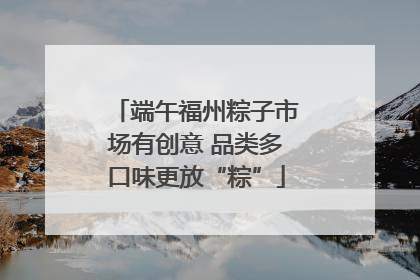 端午福州粽子市场有创意 品类多口味更放“粽”