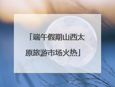 端午假期山西太原旅游市场火热