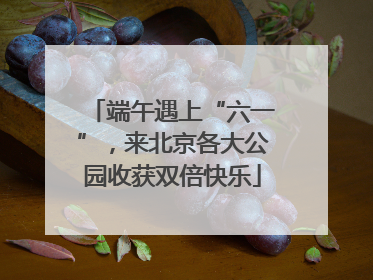 端午遇上“六一”，来北京各大公园收获双倍快乐
