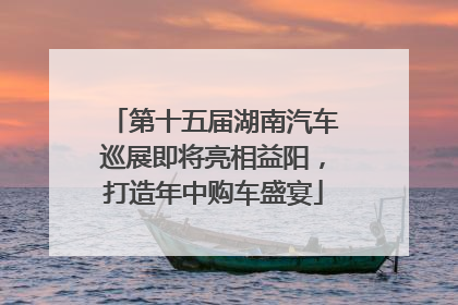 第十五届湖南汽车巡展即将亮相益阳，打造年中购车盛宴