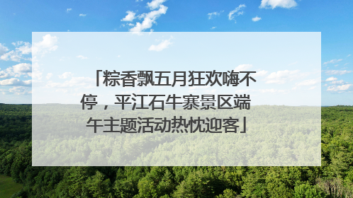 粽香飘五月狂欢嗨不停，平江石牛寨景区端午主题活动热忱迎客