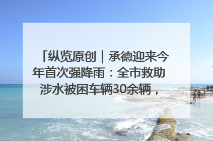 纵览原创｜承德迎来今年首次强降雨：全市救助涉水被困车辆30余辆，8日晚市区已无积水路段，交通恢复畅通