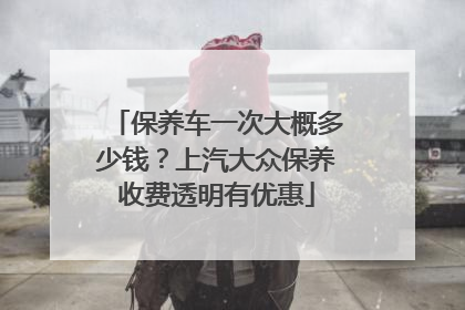 保养车一次大概多少钱？上汽大众保养收费透明有优惠