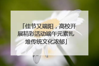 佳节又端阳，高校开展精彩活动端午元素扎堆传统文化浓郁