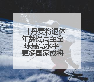 丹麦将退休年龄提高至全球最高水平 更多国家或将逐步跟进