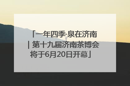 一年四季·泉在济南｜第十九届济南茶博会将于6月20日开幕