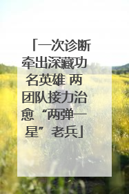 一次诊断牵出深藏功名英雄 两团队接力治愈“两弹一星”老兵