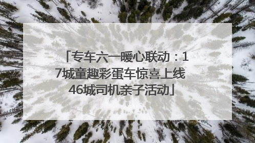 专车六一暖心联动：17城童趣彩蛋车惊喜上线 46城司机亲子活动