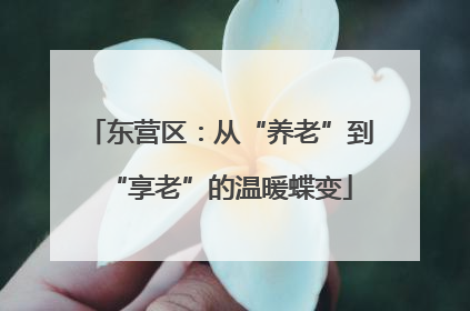东营区：从“养老”到“享老”的温暖蝶变