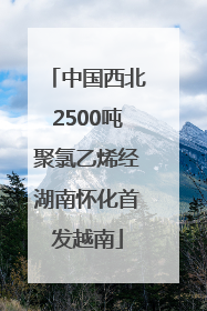中国西北2500吨聚氯乙烯经湖南怀化首发越南