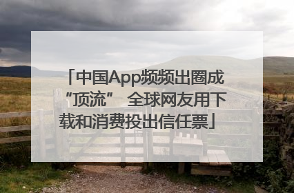 中国App频频出圈成“顶流” 全球网友用下载和消费投出信任票