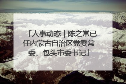 人事动态｜陈之常已任内蒙古自治区党委常委、包头市委书记