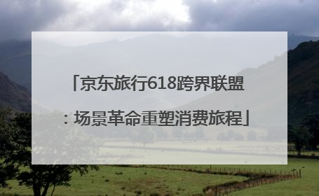 京东旅行618跨界联盟：场景革命重塑消费旅程