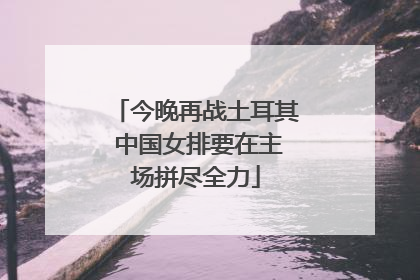 今晚再战土耳其 中国女排要在主场拼尽全力