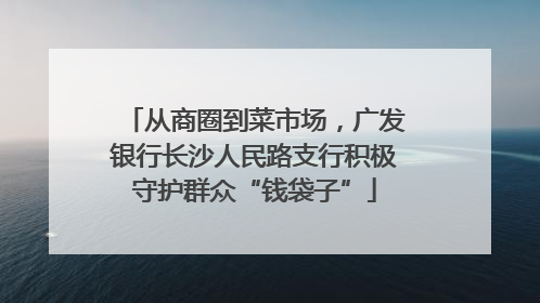 从商圈到菜市场，广发银行长沙人民路支行积极守护群众“钱袋子”