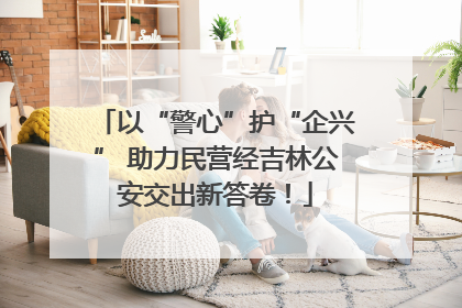 以“警心”护“企兴” 助力民营经吉林公安交出新答卷！