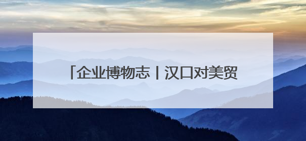 企业博物志丨汉口对美贸易额，曾是香港的2倍