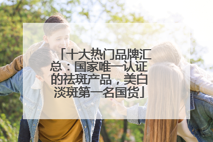 十大热门品牌汇总：国家唯一认证的祛斑产品，美白淡斑第一名国货