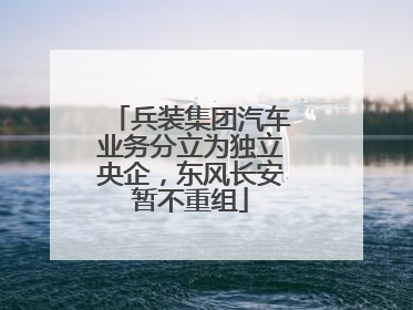 兵装集团汽车业务分立为独立央企，东风长安暂不重组