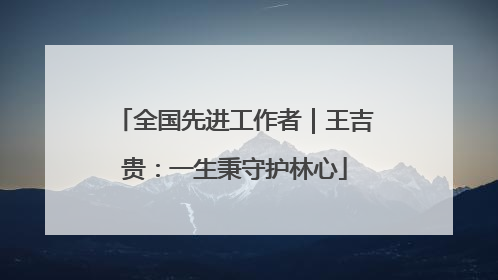 全国先进工作者｜王吉贵：一生秉守护林心