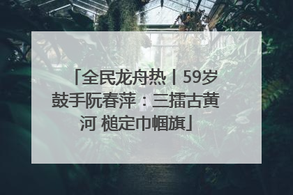 全民龙舟热丨59岁鼓手阮春萍：三擂古黄河 槌定巾帼旗
