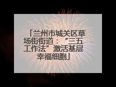 兰州市城关区草场街街道：“三五工作法”激活基层幸福细胞