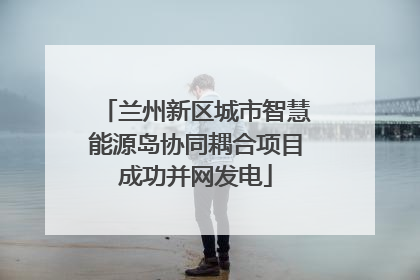 兰州新区城市智慧能源岛协同耦合项目成功并网发电