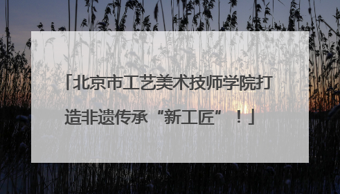 北京市工艺美术技师学院打造非遗传承“新工匠”！