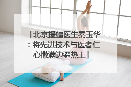 北京援疆医生秦玉华：将先进技术与医者仁心撒满边疆热土