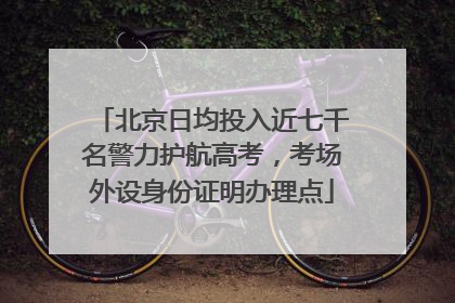 北京日均投入近七千名警力护航高考，考场外设身份证明办理点