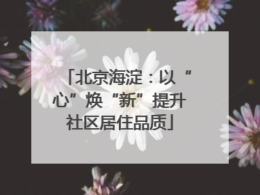 北京海淀：以“心”焕“新”提升社区居住品质