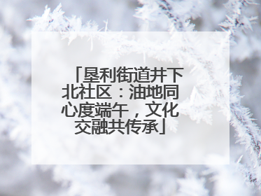 垦利街道井下北社区：油地同心度端午，文化交融共传承